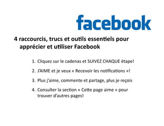 4 
raccourcis, 
trucs 
et 
ou)ls 
essen)els 
pour 
apprécier 
et 
u)liser 
Facebook 
1. Cliquez 
sur 
le 
cadenas 
et 
SUIVEZ 
CHAQUE 
étape! 
2. J’AIME 
et 
je 
veux 
« 
Recevoir 
les 
no6fica6ons 
»! 
3. Plus 
j’aime, 
commente 
et 
partage, 
plus 
je 
reçois 
4. Consulter 
la 
sec6on 
« 
Cehe 
page 
aime 
» 
pour 
trouver 
d’autres 
pages! 
 