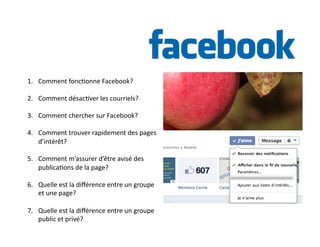 1. Comment 
fonc6onne 
Facebook? 
2. Comment 
désac6ver 
les 
courriels? 
3. Comment 
chercher 
sur 
Facebook? 
4. Comment 
trouver 
rapidement 
des 
pages 
d’intérêt? 
5. Comment 
m’assurer 
d’être 
avisé 
des 
publica6ons 
de 
la 
page? 
6. Quelle 
est 
la 
différence 
entre 
un 
groupe 
et 
une 
page? 
7. Quelle 
est 
la 
différence 
entre 
un 
groupe 
public 
et 
privé? 
 