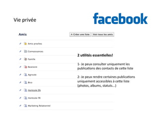 Vie 
privée 
2 
u)lités 
essen)elles! 
1-­‐ 
Je 
peux 
consulter 
uniquement 
les 
publica6ons 
des 
contacts 
de 
cehe 
liste 
2-­‐ 
Je 
peux 
rendre 
certaines 
publica6ons 
uniquement 
accessibles 
à 
cehe 
liste 
(photos, 
albums, 
statuts...) 
 