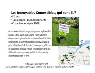 Les 
Incroyables 
Comes)bles, 
qui 
sont-­‐ils? 
• 50 
ans 
• Todmorden, 
15 
000 
habitants 
• Crise 
économique 
2008 
hhp://goo.gl/maps/zFUFT 
www.lesaffaires.com/archives/generale/la-­‐ville-­‐qui-­‐vous-­‐nourrit-­‐gratuitement/ 
 