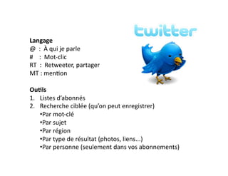 Langage 
@ 
: 
À 
qui 
je 
parle 
# 
: 
Mot-­‐clic 
RT 
: 
Retweeter, 
partager 
MT 
: 
men6on 
Ou)ls 
1. Listes 
d’abonnés 
2. Recherche 
ciblée 
(qu’on 
peut 
enregistrer) 
• Par 
mot-­‐clé 
• Par 
sujet 
• Par 
région 
• Par 
type 
de 
résultat 
(photos, 
liens...) 
• Par 
personne 
(seulement 
dans 
vos 
abonnements) 
 