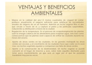     Mejora en la calidad del aire.1,5 metros  cuadrados de césped sin cortar,
     produce anualmente el oxigeno suficiente para  satisfacer las necesidades
     anuales de oxigeno de un ser humano.  Además un techo vegetal filtra el aire
     que circula a través de el, y captura el  polvo y las partículas suspendidas,
     reduciendo su distribución a travéz de la ciudad.
    Regulación de la temperatura.  En el proceso de evapotranspiración las plantas
     usan la energia calórica de los alrededores para evaporar agua, esto trae como
     consecuencia que las plantas sean capaces de enfriar las ciudades durante los
     meses del verano.

    Aporte de áreas verdes en las ciudades.  En las grandes metrópolis las áreas
     verdes son escasas, y el crecimiento de las ciudades hace que cada vez lo sean
     mas. Los techos vegetales ayudan a compensar esa falta de áreas verdes.
    Aporte a la conservación de la biodiversidad.  Un techo vegetal se puede
     convertir en el hogar de insectos y aves, sobre todo  aquellos diseñados para
     tener poco mantenimiento, ya que será un lugar por el  que las personas
     transitaran muy pocas veces.
 