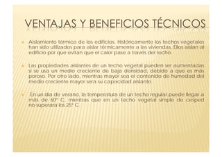     Aislamiento térmico de los edificios. Históricamente los techos vegetales
     han sido utilizados para aislar térmicamente a las viviendas. Ellos aíslan al
     edificio por que evitan que el calor pase a través del techo. 

    Las propiedades aislantes de un techo vegetal pueden ser aumentadas
     si  se usa un medio creciente de baja densidad, debido a que es más
     poroso. Por otro lado, mientras mayor sea el contenido de humedad del
     medio creciente mayor sera su capacidad aislante.

     En un día de verano, la temperatura de un techo regular puede llegar a
     más de  60º C, mientras que en un techo vegetal simple de cesped
     no superara los 25º C. 
 