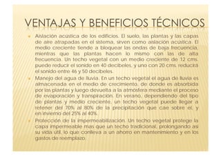     Aislación acústica de los edificios.  El suelo, las plantas y las capas
     de aire atrapadas en el sistema, sirven como  aislación acústica.  El
     medio creciente tiende a bloquear las ondas de baja frecuencia,
     mientras que  las plantas hacen lo mismo con las de alta
     frecuencia.  Un techo vegetal con un medio creciente de 12 cms.
     puede reducir el sonido en 40 decibeles, y uno con 20 cms. reducirá
     el sonido entre 46 y 50 decibeles.
    Manejo del agua de lluvia. En un techo vegetal el agua de lluvia es
     almacenada en el medio de  crecimiento, de donde es absorbida
     por las plantas y luego devuelta a la atmósfera mediante el proceso
     de evaporación y transpiración.  En verano, dependiendo del tipo
     de plantas y medio creciente, un techo vegetal  puede llegar a
     retener del 70% al 80% de la precipitación que cae sobre el, y
     en invierno del 25% al 40%.
    Protección de la impermeabilización.  Un techo vegetal protege la
     capa impermeable mas que un techo tradicional, prolongando así
     su vida útil, lo que conlleva a un ahorro en mantenimiento y en los
     gastos de reemplazo.
 