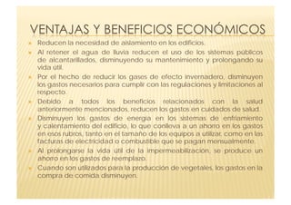     Reducen la necesidad de aislamiento en los edificios.
    Al retener el agua de lluvia reducen el uso de los sistemas públicos
     de  alcantarillados, disminuyendo su mantenimiento y prolongando su
     vida útil.
    Por el hecho de reducir los gases de efecto invernadero, disminuyen
     los gastos necesarios para cumplir con las regulaciones y limitaciones al
     respecto.
    Debido a todos los beneficios relacionados con la salud
     anteriormente mencionados, reducen los gastos en cuidados de salud.
    Disminuyen los gastos de energía en los sistemas de enfriamiento
     y calentamiento del edificio, lo que conlleva a un ahorro en los gastos
     en esos rubros, tanto en el tamaño de los equipos a utilizar, como en las
     facturas de electricidad o combustible que se pagan mensualmente. 
    Al prolongarse la vida útil de la impermeabilización, se produce un
     ahorro en los gastos de reemplazo.
    Cuando son utilizados para la producción de vegetales, los gastos en la
     compra de comida disminuyen.
 