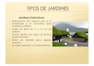 Jardines Extensivos
    Básicamente son espacio que se le
     arrebatado a la naturaleza para
     construir el edificio.
    Capa de tierra de 5 a 12 cm de
     espesor.
    Puede subsistir con agua de lluvia y
     roció mañanero.
    Sirven de habitad para algunas
     especies.
    Se visitan solo para su mantenimiento.
 