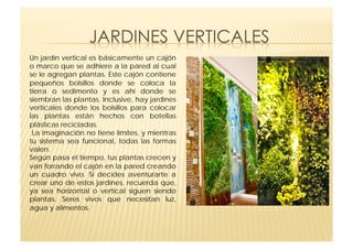 Un jardín vertical es básicamente un cajón
o marco que se adhiere a la pared al cual
se le agregan plantas. Este cajón contiene
pequeños bolsillos donde se coloca la
tierra o sedimento y es ahí donde se
siembran las plantas. Inclusive, hay jardines
verticales donde los bolsillos para colocar
las plantas están hechos con botellas
plásticas recicladas.
 La imaginación no tiene límites, y mientras
tu sistema sea funcional, todas las formas
valen.
Según pasa el tiempo, tus plantas crecen y
van forrando el cajón en la pared creando
un cuadro vivo. Si decides aventurarte a
crear uno de estos jardines, recuerda que,
ya sea horizontal o vertical siguen siendo
plantas. Seres vivos que necesitan luz,
agua y alimentos.
 