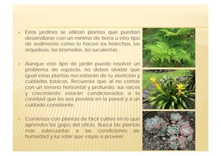     Estos jardines se utilizan plantas que puedan
     desarrollarse con un mínimo de tierra u otro tipo
     de sedimento como lo hacen los helechos, las
     orquídeas, las bromelias, las suculentas .

    Aunque este tipo de jardín puede resolver un
     problema de espacio, no debes olvidar que
     igual estas plantas necesitarán de tu atención y
     cuidados básicos. Recuerda que al no contar
     con un terreno horizontal y profundo, sus raíces
     y crecimiento estarán condicionados a la
     cavidad que les sea provista en la pared y a un
     cuidado consistente.

    Comienza con plantas de fácil cultivo en lo que
     aprendes los gajes del oficio. Busca las plantas
     más adecuadas a las condiciones de
     humedad y luz solar que vayas a proveer.
 