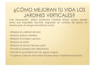 Con innovación, ahora podemos construir áreas verdes donde
antes era imposible hacerlo, logrando un cambio de plano en
nuestro país al otorgar beneficios como:

 Mejorar   la calidad del aire.
 Retener polvos volátiles.

 Mejorar la imagen urbana.

 Reducir el estrés.

 Reducir el efecto "Isla de calor".

 Permitir la producción alimenticia.

 Permitir la potabilización de aguas negras.

 Si quieres conocer más sobre los procesos e implementaciones.
 