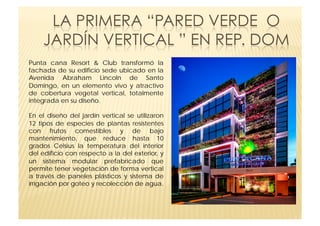 Punta cana Resort & Club transformó la
fachada de su edificio sede ubicado en la
Avenida Abraham Lincoln de Santo
Domingo, en un elemento vivo y atractivo
de cobertura vegetal vertical, totalmente
integrada en su diseño.

En el diseño del jardín vertical se utilizaron
12 tipos de especies de plantas resistentes
con frutos comestibles y de bajo
mantenimiento, que reduce hasta 10
grados Celsius la temperatura del interior
del edificio con respecto a la del exterior, y
un sistema modular prefabricado que
permite tener vegetación de forma vertical
a través de paneles plásticos y sistema de
irrigación por goteo y recolección de agua.
 