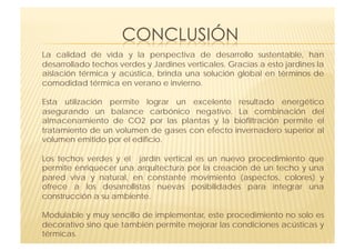 La calidad de vida y la perspectiva de desarrollo sustentable, han
desarrollado techos verdes y Jardines verticales. Gracias a esto jardines la
aislación térmica y acústica, brinda una solución global en términos de
comodidad térmica en verano e invierno.

Esta utilización permite lograr un excelente resultado energético
asegurando un balance carbónico negativo. La combinación del
almacenamiento de CO2 por las plantas y la biofiltración permite el
tratamiento de un volumen de gases con efecto invernadero superior al
volumen emitido por el edificio.

Los techos verdes y el jardín vertical es un nuevo procedimiento que
permite enriquecer una arquitectura por la creación de un techo y una
pared viva y natural, en constante movimiento (aspectos, colores) y
ofrece a los desarrollistas nuevas posibilidades para integrar una
construcción a su ambiente.

Modulable y muy sencillo de implementar, este procedimiento no solo es
decorativo sino que también permite mejorar las condiciones acústicas y
térmicas.
 