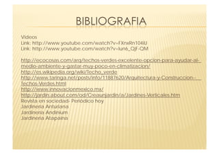 Videos 
Link: http://www.youtube.com/watch?v=FXnxRn104iU 
Link: http://www.youtube.com/watch?v=lun6_QjF-QM 

http://ecocosas.com/arq/techos-verdes-excelente-opcion-para-ayudar-al-
medio-ambiente-y-gastar-muy-poco-en-climatizacion/
http://es.wikipedia.org/wiki/Techo_verde
http://www.taringa.net/posts/info/11887620/Arquitectura-y-Construccion--
Techos-Verdes.html
http://www.innovacionmexico.mx/
http://jardin.about.com/od/Creaunjardin/a/Jardines-Verticales.htm
Revista en sociedad- Periódico hoy
Jardinería Anturiana
Jardinería Andinium
Jardinería Atapaina
 