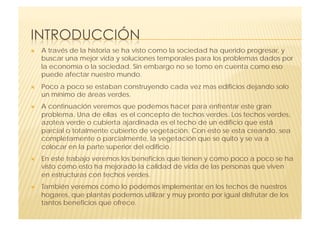     A través de la historia se ha visto como la sociedad ha querido progresar, y
     buscar una mejor vida y soluciones temporales para los problemas dados por
     la economía o la sociedad. Sin embargo no se tomo en cuenta como eso
     puede afectar nuestro mundo.
    Poco a poco se estaban construyendo cada vez mas edificios dejando solo
     un mínimo de áreas verdes.
    A continuación veremos que podemos hacer para enfrentar este gran
     problema. Una de ellas es el concepto de techos verdes. Los techos verdes,
     azotea verde o cubierta ajardinada es el techo de un edificio que está
     parcial o totalmente cubierto de vegetación. Con esto se esta creando, sea
     completamente o parcialmente, la vegetación que se quito y se va a
     colocar en la parte superior del edificio.
    En este trabajo veremos los beneficios que tienen y como poco a poco se ha
     visto como esto ha mejorado la calidad de vida de las personas que viven
     en estructuras con techos verdes.
    También veremos como lo podemos implementar en los techos de nuestros
     hogares, que plantas podemos utilizar y muy pronto por igual disfrutar de los
     tantos beneficios que ofrece.
 