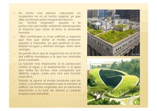     Un techo con plantas colocadas en
     recipientes no es un techo vegetal, ya que
     ellas no forman parte integral del sistema.
     Los “techos vegetales” ayudan a la
     protección del medio ambiente disminuyendo
     el impacto que sobre él tiene el desarrollo
     humano.
      Ellos contribuyen a crear edificios y espacios
     que mas que dañar al medio ambiente
     ayudan a mejorarlo, ya que purifican el aire,
     limpian el agua y ahorran energía, entre otras
     ventajas.
    Se puede decir que la vegetación en el techo
     del edificio reemplaza a la que fue destruida
     para construirlo.
    La función más importante es la protección
     contra el agua y el asoleamiento; y al igual
     que todos los techos, esta compuesto por
     distintas capas, cada una con una función
     específica.
    Debido al aporte al medio ambiente que les
     rodea, y al ahorro energético que le brindan al
     edificio, los techos vegetales son un elemento
     importante a la hora de diseñar y construir
     Arquitectura sostenible.
 