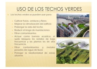     Los techos verdes se pueden usar para:

         Cultivar frutas, verduras y flores
         Mejorar la climatización del edificio
         Prolongar la vida del techo
         Reducir el riesgo de inundaciones
         Filtrar contaminantes 
         Actuar como  barrera acústica; el
          suelo bloquea los sonidos de baja
          frecuencia y las plantas los de alta
          frecuencia.
         Filtrar   contaminantes       y    metales
          pesados del agua de lluvia
         Proteger la biodiversidad de zonas
          urbanas
 