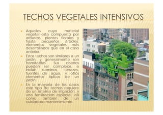     Aquellos      cuyo     material
     vegetal esta compuesto por
     arbustos, plantas florales y
     hasta     pequeños      árboles;
     elementos vegetales más
     desarrollados que en el caso
     anterior.
    Estos techos son similares a un
     jardin, y generalmente son
     transitables.    Sus    diseños
     pueden ser complejos, e
     incluir   caminos,     terrazas,
     fuentes de agua, y otros
     elementos típicos de un
     jardin.
    En la mayoria de los casos
     este tipo de techos requiere
     de un sistema de irrigación, y
     una fertilización especial, asi
     como       también    de     un
     cuidadoso mantenimiento.
 