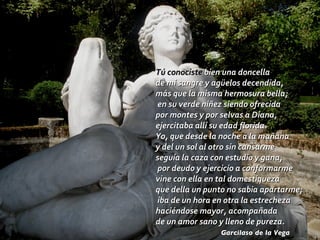 Tú conociste  bien una doncella de mi sangre y agüelos decendida, más que la misma hermosura bella;  en su verde niñez siendo ofrecida por montes y por selvas a Diana, ejercitaba allí su edad florida. Yo, que desde la noche a la mañana y del un sol al otro sin cansarme seguía la caza con estudio y gana,  por deudo y ejercicio a conformarme vine con ella en tal domestiqueza que della un punto no sabia apartarme;  iba de un hora en otra la estrecheza haciéndose mayor, acompañada de un amor sano y lleno de pureza. Garcilaso de la Vega 