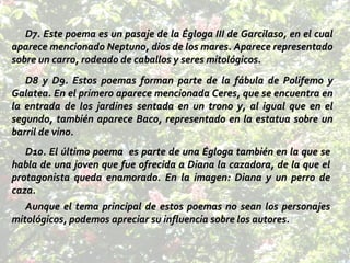 D7. Este poema es un pasaje de la Égloga III de Garcilaso, en el cual aparece mencionado Neptuno, dios de los mares. Aparece representado sobre un carro, rodeado de caballos y seres mitológicos. D8 y D9. Estos poemas forman parte de la fábula de Polifemo y Galatea. En el primero aparece mencionada Ceres, que se encuentra en la entrada de los jardines sentada en un trono y, al igual que en el segundo, también aparece Baco, representado en la estatua sobre un barril de vino. D10. El último poema  es parte de una Égloga también en la que se habla de una joven que fue ofrecida a Diana la cazadora, de la que el protagonista queda enamorado. En la imagen: Diana y un perro de caza. Aunque el tema principal de estos poemas no sean los personajes mitológicos, podemos apreciar su influencia sobre los autores. 