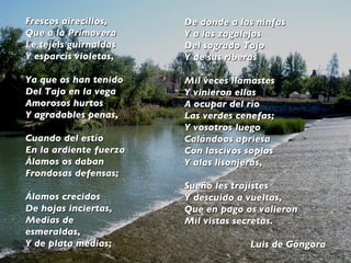 Frescos airecillos, Que a la Primavera Le tejéis guirnaldas Y esparcís violetas, Ya que os han tenido Del Tajo en la vega Amorosos hurtos Y agradables penas, Cuando del estío En la ardiente fuerza Álamos os daban Frondosas defensas;   Álamos crecidos De hojas inciertas, Medias de esmeraldas, Y de plata medias; De donde a las ninfas Y a las zagalejas Del sagrado Tajo Y de sus riberas Mil veces llamastes Y vinieron ellas A ocupar del río Las verdes cenefas; Y vosotros luego Calándoos apriesa Con lascivos soplos Y alas lisonjeras, Sueño les trajistes Y descuido a vueltas, Que en pago os valieron Mil vistas secretas.  Luis de Góngora 