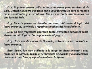 D12. El primer poema utiliza el locus amoenus para ensalzar el río Tajo. Describe la ribera y la flora como un lugar utópico para el regocijo de sus habitantes y sus criaturas. Por esta razón lo relacionamos con una foto del Tajo. D13. En este poema se describe una rosa, utilizando el tópico del locus amoenus, volviendo a repetir los motivos del Renacimiento. D14. En este fragmento aparecen tanto elementos naturales como elementos mitológicos. Corresponde a las Églogas. D15.  Esta vez de manos de Quevedo, volvemos a ver presente el locus amoenus.  Este tópico, fue muy utilizado a lo largo del Renacimiento y algo menos en el Barroco, debido al sentimiento de evasión y a la necesidad de cercanía con Dios, que predominaba en la época. 