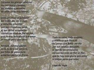 Todo es celos, todo amores; y mientras que lloro yo las penas que Amor me dio con sus celosos desvelos, al son de los arroyuelos cantan las aves de flor en flor, que no hay más gloria que amor ni mayor pena que celos.  Lope de Vega De amor las glorias celebran los narcisos y claveles; las violetas y penseles de celos no se requiebran. Unas en otras se quiebran las ondas por las orillas, y como las arenillas ven por cristalinos velos, al son de los arroyuelos cantan las aves de flor en flor, que no hay más gloria que amor ni mayor pena que celos. Arroyos murmuradores de la fe de amor perjura, por hilos de plata pura ensartan perlas en flores. 