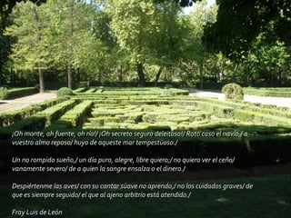 ¡Oh monte, oh fuente, oh río!/ ¡Oh secreto seguro deleitoso!/ Roto caso el navío,/ a vuestro almo reposo/ huyo de aqueste mar tempestüoso./ Un no rompido sueño,/ un día puro, alegre, libre quiero;/ no quiero ver el ceño/ vanamente severo/ de a quien la sangre ensalza o el dinero./ Despiértenme las aves/ con su cantar süave no aprendo,/ no los cuidados graves/ de que es siempre seguido/ el que al ajeno arbitrio está atendido./ Fray Luis de León 
