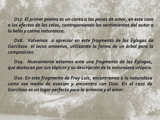 D17. El primer poema es un canto a las penas de amor, en este caso a los efectos de los celos, contraponiendo los sentimientos del autor a la bella y calma naturaleza.  D18.  Volvemos  a apreciar en este fragmento de las Églogas de Garcilaso  el locus amoenus, utilizando la forma de un árbol para la composición.  D19.  Nuevamente estamos ente una fragmento de las Églogas, que destacan por sus tópicos y su descripción de la naturaleza utópica.  D20. En este fragmento de Fray Luis, encontramos a la naturaleza como ese medio de evasión y encuentro con Dios. En el caso de Garcilaso es un lugar perfecto para la armonía y el amor. 