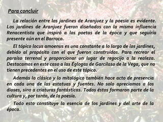 Para concluir La relación entre los jardines de Aranjuez y la poesía es evidente. Los jardines de Aranjuez fueron diseñados con la misma influencia Renacentista que inspiró a los poetas de la época y que seguiría presente aún en el Barroco.  El tópico locus amoenus es una constante a lo largo de los jardines, debido al propósito con el que fueron construidos. Para recrear el paraíso terrenal y proporcionar un lugar de regocijo a la realeza. Destacamos en este caso a las Églogas de Garcilaso de la Vega, que no tienen precedentes en el uso de este tópico. Además lo clásico y lo mitológico también hace acto de presencia en cada una de las estatuas y fuentes. No solo apreciamos a los dioses, sino a criaturas fantásticas. Todos éstos formaron parte de la cultura y, por tanto, de la poesía. Todo esto constituye la esencia de los jardines y del arte de la época. 
