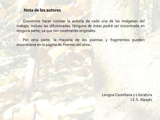 Queremos hacer constar la autoría de cada una de las imágenes del trabajo, incluso las difuminadas. Ninguna de éstas podrá ser encontrada en ninguna parte, ya que son totalmente originales. Por otra parte, la mayoría de los poemas y fragmentos pueden encontrarse en la página de  Poemas del alma. Lengua Castellana y Literatura I.E.S. Alpajés Nota de los autores   