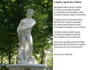 A Apolo, siguiendo a Dafne Bermejazo Platero de las cumbres  A cuya luz se espulga la canalla:  La ninfa Dafne, que se afufa y calla,  Si la quieres gozar, paga y no alumbres.  Si quieres ahorrar de pesadumbres,  Ojo del Cielo, trata de compralla:  En confites gastó Marte la malla,  Y la espada en pasteles y en azumbres.  Volvióse en bolsa Júpiter severo,  Levantóse las faldas la doncella  Por recogerle en lluvia de dinero.  Astucia fue de alguna Dueña Estrella,  Que de Estrella sin Dueña no lo infiero:  Febo, pues eres Sol, sírvete de ella.  Francisco de  Quevedo 