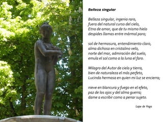 Belleza singular Belleza singular, ingenio raro, fuera del natural curso del cielo, Etna de amor, que de tu mismo hielo despides llamas entre mármol paro; sol de hermosura, entendimiento claro, alma dichosa en cristalino velo, norte del mar, admiración del suelo, emula el sol como a la luna el faro. Milagro del Autor de cielo y tierra, bien de naturaleza el más perfeto, Lucinda hermosa en quien mi luz se encierra; nieve en blancura y fuego en el efeto, paz de los ojos y del alma guerra; dame a escribir como a penar sujeto. Lope de Vega 
