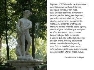 Bajaban, d’él hablando, de dos cumbres aquellas nueve lumbres de la vida con ligera corrida, y con ellas, cual luna con estrellas, el mancebo intonso y rubio, Febo; y en llegando, por orden abrazando todas fueron al niño, que tuvieron luengamente. Visto como presente, d’otra parte Mercurio estaba y Marte, cauto y fiero, viendo el gran caballero que encogido en el recién nacido cuerpo estaba. Entonces lugar daba mesurado a Venus, que a su lado estaba puesta; ella con mano presta y abundante néctar sobre’l infante desparcía, mas Febo la desvía d’aquel tierno niño y daba el gobierno a sus hermanas; del cargo están ufanas todas nueve. Garcilaso de la Vega 