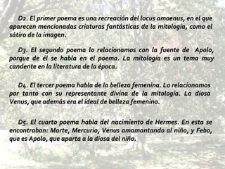 D3. El segundo poema lo relacionamos con la fuente de  Apolo, porque de él se habla en el poema. La mitología es un tema muy candente en la literatura de la época.  D2. El primer poema es una recreación del locus amoenus, en el que aparecen mencionadas criaturas fantásticas de la mitología, como el sátiro de la imagen. D4. El tercer poema habla de la belleza femenina. Lo relacionamos por tanto con su representante divina de la mitología. La diosa Venus, que además era el ideal de belleza femenino.   D5. El cuarto poema habla del nacimiento de Hermes. En esta se encontraban: Marte, Mercurio, Venus amamantando al niño, y Febo, que es Apolo, que aparta a la diosa del niño. 