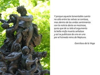 Y porque aqueste lamentable cuento no sólo entre las selvas se contase, mas dentro de las ondas sentimiento con la noticia desto se mostrase, quiso que de su tela el argumento la bella ninfa muerta señalase y así se publicase de uno en uno por el húmedo reino de Neptuno. Garcilaso de la Vega 