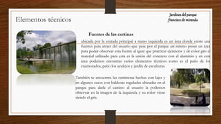 Elementos técnicos
Fuentes de las cortinas
ubicada por la entrada principal a mano izquierda es un área donde existe una
fuentes para atraer del usuario que pase por el parque así mismo posee un área
para poder observar esta fuente al igual que practicar ejercicios y de color gris el
material utilizado para esta es la unión del concreto con el aluminio y en esta
área podemos encontrar varios elementos técnicos como es el patio de los
enamorados, patio los azulejos y jardín de esculturas.
También se encuentra las camineras hechas con lajas y
en algunos casos con baldosas reguladas ubicadas en el
parque para darle el camino al usuario la podemos
observar en la imagen de la izquierda y su color viene
siendo el gris.
Jardinesdel parque
franciscode miranda
 