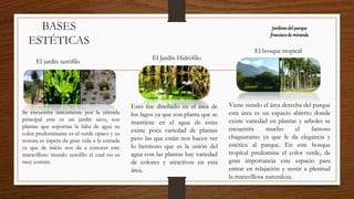 BASES
ESTÉTICAS
El jardín xerófilo
Se encuentra únicamente por la entrada
principal este es un jardín seco, son
plantas que soportan la falta de agua su
color predominante es el verde opaco y su
textura es áspera da gran vida a la entrada
ya que de inicio nos da a conocer este
maravilloso mundo xerófilo el cual no es
muy común.
El Jardín Hidrófilo
Esto fue diseñado en el área de
los lagos ya que son planta que se
mantiene en el agua de estas
existe poca variedad de plantas
pero las que están nos hacen ver
lo hermoso que es la unión del
agua con las plantas hay variedad
de colores y atractivos en esta
área.
El bosque tropical
Viene siendo el área derecha del parque
esta área es un espacio abierto donde
existe variedad en plantas y arboles se
encuentra mucho el famoso
chaguaramo ya que le da elegancia y
estética al parque. En este bosque
tropical predomina el color verde, de
gran importancia este espacio para
entrar en relajación y sentir a plenitud
la maravillosa naturaleza.
Jardinesdel parque
franciscode miranda
 