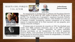RESEÑA DEL PARQUE
Y EL AUTOR
Su inauguración se produjo bajo el gobierno del Presidente Rómulo
Betancourt el 19 de enero de 1961 según el decreto Nº 443 de mayo
de1950. Fue diseñado por el paisajista y arquitecto brasileño Roberto
Burle Marx y asociados Fernando Tábora y John Stoddart así como por
el botánico Leandro Aristeguieta, quienes conjugaron en un mismo
espacio la majestuosidad de la flora nacional con una pequeña, pero
variada colección zoológica.
El parque para el momento de creación en 1961 fue diseñado para
recibir unos 6000 visitantes mensuales, para el año 2008 el parque
recibía unos 270000 visitantes mensuales, los cuales realizaban
Diversas actividades en sus instalaciones. En 1964, el arquitecto
Gustavo Wallis, como presidente ad honórem de la Junta Directiva del
Parque diseña los proyectos para el museo de antigüedades y el acuario,
que finalmente no son construidos.
Jardinesdel parque
franciscode miranda
Arquitecto brasileño
Roberto Burle Marx
Fernando Tábora
John Stoddart
Arquitecto
Gustavo Wallis
 
