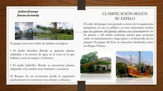 Jardinesdel parque
franciscode miranda CLASIFICACIÓN SEGÚN
SU ESTILO
El estilo del parque esta pensado a través de la arquitectura
paisajística, su uso es publico y es muy importante resaltar
que los gestores del paisaje utilizan sus conocimientos de
las plantas y del medio ambiente natural para aconsejar
sobre el mantenimiento a largo plazo y el desarrollo de los
paisajes El parque del Este se encuentra clasificado como
un Parque Urbano.
El parque tiene tres estilos de jardines ecológicos
• El Jardín Xerófito: Donde se aprecian plantas
adaptadas a la escasez de agua en la zona en la que
habitan, como la estepa o el desierto.
• El jardín hidrófilo: Donde se encuentran plantas
adaptadas a los medios muy húmedos o acuáticos.
El Bosque: Es un ecosistema donde la vegetación
predominante la constituyen los árboles y arbustos.
 