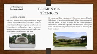 ELEMENTOS
TÉCNICOS
Jardinesdel parque
franciscode miranda
El parque del Este cuenta con 5 hermosos lagos: el Jardín
hidrofítico, el lago Carlos Guinand, el lago las corocoras, el
lago los patos y el lago de botes. En los cuatro primeros
muchas aves hacen vida y pueden ser observadas a cualquier
hora. En el quinto se pueden alquilar botes de pedales para
hacer un paseo.
Concha acústica
ubicada a mano derecha luego de entrar al parque.
Entrada principal Concha acústica Esta hecho de
concreto armado de color gris y su influencia en
los alrededores es alta debido a que es un centro
para show, cantantes entre otras actividades, que
atrae la atención del usuario que llega.
 