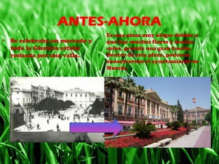 ANTES-AHORA
• Se celebraba un mercado y 
toda la Glorieta estaba 
rodeada por una valla.
Es una plaza muy alegre debido a 
que hay muchas flores y mucho 
color, preside una gran fuente. 
Dentro de esta plaza, podemos 
encontrarnos el ayuntamiento de 
Murcia.
 