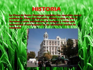 HISTORIA
• La Plaza de Santo Domingo también fue conocida con elLa Plaza de Santo Domingo también fue conocida con el
nombre denombre de Plaza del MercadoPlaza del Mercado, debido a que en ella se, debido a que en ella se
llevaban a cabo actividades de compra y venta quellevaban a cabo actividades de compra y venta que
convertían a este espacio en un auténtico centro deconvertían a este espacio en un auténtico centro de
comerciocomercio.
 