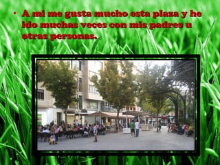 • A mi me gusta mucho esta plaza y heA mi me gusta mucho esta plaza y he
ido muchas veces con mis padres uido muchas veces con mis padres u
otras personas.otras personas.
 