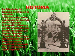 HISTORIA• La Glorieta de 
España se sitúa en la 
conocida, 
antiguamente, como 
explanada del Arenal. 
Por ella pasaba 
la muralla islámica y 
en ella se ubicaba una 
puerta de acceso a la 
ciudad, llamada 
“Puerta del Sol”; que 
fue derribada en 1737 
para dar mayor 
amplitud al mercado 
que se celebraba en 
aquel espacio.
 