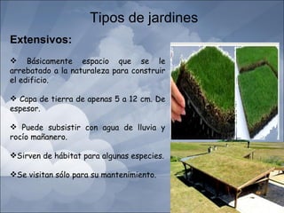 Tipos de jardines
Extensivos:
 Básicamente espacio que se le
arrebatado a la naturaleza para construir
el edificio.

 Capa de tierra de apenas 5 a 12 cm. De
espesor.

 Puede subsistir con agua de lluvia y
rocío mañanero.

Sirven de hábitat para algunas especies.

Se visitan sólo para su mantenimiento.
 