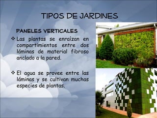 Tipos de Jardines
  Paneles Verticales
 Las plantas se enraízan en
  compartimientos entre dos
  láminas de material fibroso
  anclado a la pared.

 El agua se provee entre las
  láminas y se cultivan muchas
  especies de plantas.
 
