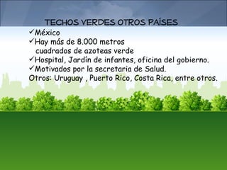Techos verdes otros Países
México
Hay más de 8.000 metros
 cuadrados de azoteas verde
Hospital, Jardín de infantes, oficina del gobierno.
Motivados por la secretaria de Salud.
Otros: Uruguay , Puerto Rico, Costa Rica, entre otros.
 