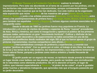 El Museo Thyssen y la Fundación Caja Madrid   vuelven la mirada al impresionismo. Pero esta vez abundando en el tema de su pasión por los jardines, uno de los territorios más explorados de los impresionistas, aunque curiosamente menos estudiados en las muestras que se les han dedicado. Con este motivo se ha organizado esta exposición que reúne  130 obras  de los maestros del grupo ( Manet, Monet, Renoir, Pissarro, Sisley ...), junto a los artistas precursores ( Delacroix, Corot, Millet y Bazille , entre otros) y los postimpresionistas de primera hora ( Van Gogh, Nolde, Munch, Klimt, Bonnard , pero también los españoles  Sorolla y Regoyos ), incluso algunos nombres esenciales de la vanguardia como  Ernst o Malévich ... Desde la década de 1860 los jardines fueron muy populares en Francia. La introducción y el cruce de cientos de plantas y especies de flores “ nuevas ” procedentes de Asia, África y América, así como la inauguración y apertura al público de los primeros parques reales, estimularon un gran “ movimiento hortícola ”. Cultivar y disfrutar de las flores en un jardín decorativo y de esparcimiento se había convertido en uno de los pasatiempos predilectos desde mediados del siglo XIX al que no fueron ajenos el grupo de pintores impresionistas; muchos compartieron esta afición, ( Monet, Calleibotte, Guillaumin ) intercambiándose consejos de jardinería y experiencias, y creando sus propios “ jardines de artista ”. Con su gusto por el color, el trabajo al aire libre, los efectos de la luz y los temas de la vida moderna, los impresionistas y sus seguidores tomaron de forma natural flores, parques y jardines como motivo artístico y fuente frecuente de inspiración.  El jardín puede ser un espacio de recreo, un territorio donde prende la intimidad, un lugar donde crear belleza con las plantas, pero puede ser también una reivindicación de la naturaleza como elemento productivo. De ahí la atención al huerto, el lugar de cultivo, que interesó especialmente a  Pissarro , “ el pintor de las coles ”, al que le gustaba pintar huertos y labradores trabajando, que apreciaba más que al burgués paseando por su jardín decorativo.  