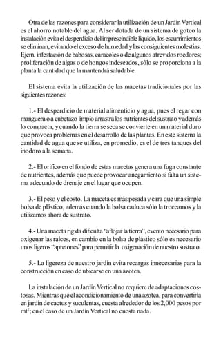 Otra de las razones para considerar la utilización de un Jardín Vertical 
es el ahorro notable del agua. Al ser dotada de un sistema de goteo la 
instalación evita el desperdicio del imprescindible líquido, los escurrimientos 
se eliminan, evitando el exceso de humedad y las consiguientes molestias. 
Ejem. infestación de babosas, caracoles o de algunos atrevidos roedores; 
proliferación de algas o de hongos indeseados, sólo se proporciona a la 
planta la cantidad que la mantendrá saludable. 
El sistema evita la utilización de las macetas tradicionales por las 
siguientes razones: 
1.­ El desperdicio de material alimenticio y agua, pues el regar con 
manguera o a cubetazo limpio arrastra los nutrientes del sustrato y además 
lo compacta, y cuando la tierra se seca se convierte en un material duro 
que provoca problemas en el desarrollo de las plantas. En este sistema la 
cantidad de agua que se utiliza, en promedio, es el de tres tanques del 
inodoro a la semana. 
2.­ El orifico en el fondo de estas macetas genera una fuga constante 
de nutrientes, además que puede provocar anegamiento si falta un siste­ 
ma adecuado de drenaje en el lugar que ocupen. 
3.­ El peso y el costo. La maceta es más pesada y cara que una simple 
bolsa de plástico, además cuando la bolsa caduca sólo la troceamos y la 
utilizamos ahora de sustrato. 
4.­ Una maceta rígida dificulta “aflojar la tierra”, evento necesario para 
oxigenar las raíces, en cambio en la bolsa de plástico sólo es necesario 
unos ligeros “apretones” para permitir la  oxigenación de nuestro sustrato. 
5.­ La ligereza de nuestro jardín evita recargas innecesarias para la 
construcción en caso de ubicarse en una azotea. 
La instalación de un Jardín Vertical no requiere de adaptaciones cos­ 
tosas. Mientras que el acondicionamiento de una azotea, para convertirla 
en jardín de cactus y suculentas, cuesta alrededor de los 2,000 pesos por 
mt 2 
; en el caso de un Jardín Vertical no cuesta nada.
 