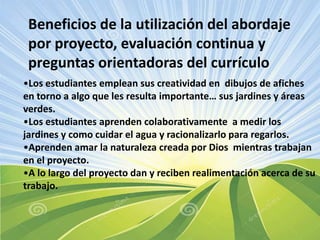 Beneficios de la utilización del abordaje
por proyecto, evaluación continua y
preguntas orientadoras del currículo
•Los estudiantes emplean sus creatividad en dibujos de afiches
en torno a algo que les resulta importante… sus jardines y áreas
verdes.
•Los estudiantes aprenden colaborativamente a medir los
jardines y como cuidar el agua y racionalizarlo para regarlos.
•Aprenden amar la naturaleza creada por Dios mientras trabajan
en el proyecto.
•A lo largo del proyecto dan y reciben realimentación acerca de su
trabajo.

 