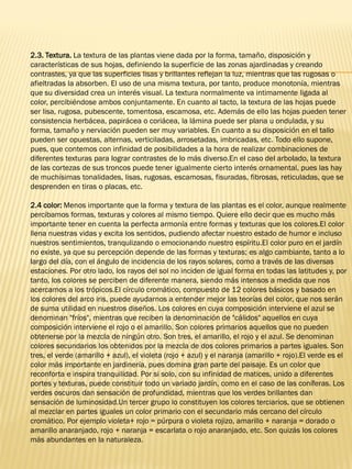 2.3. Textura. La textura de las plantas viene dada por la forma, tamaño, disposición y
características de sus hojas, definiendo la superficie de las zonas ajardinadas y creando
contrastes, ya que las superficies lisas y brillantes reflejan la luz, mientras que las rugosas o
afieltradas la absorben. El uso de una misma textura, por tanto, produce monotonía, mientras
que su diversidad crea un interés visual. La textura normalmente va intimamente ligada al
color, percibiéndose ambos conjuntamente. En cuanto al tacto, la textura de las hojas puede
ser lisa, rugosa, pubescente, tomentosa, escamosa, etc. Además de ello las hojas pueden tener
consistencia herbácea, papirácea o coriácea, la lámina puede ser plana u ondulada, y su
forma, tamaño y nerviación pueden ser muy variables. En cuanto a su disposición en el tallo
pueden ser opuestas, alternas, verticiladas, arrosetadas, imbricadas, etc. Todo ello supone,
pues, que contemos con infinidad de posibilidades a la hora de realizar combinaciones de
diferentes texturas para lograr contrastes de lo más diverso.En el caso del arbolado, la textura
de las cortezas de sus troncos puede tener igualmente cierto interés ornamental, pues las hay
de muchísimas tonalidades, lisas, rugosas, escamosas, fisuradas, fibrosas, reticuladas, que se
desprenden en tiras o placas, etc.
2.4 color: Menos importante que la forma y textura de las plantas es el color, aunque realmente
percibamos formas, texturas y colores al mismo tiempo. Quiere ello decir que es mucho más
importante tener en cuenta la perfecta armonía entre formas y texturas que los colores.El color
llena nuestras vidas y excita los sentidos, pudiendo afectar nuestro estado de humor e incluso
nuestros sentimientos, tranqulizando o emocionando nuestro espíritu.El color puro en el jardín
no existe, ya que su percepción depende de las formas y texturas; es algo cambiante, tanto a lo
largo del día, con el ángulo de incidencia de los rayos solares, como a través de las diversas
estaciones. Por otro lado, los rayos del sol no inciden de igual forma en todas las latitudes y, por
tanto, los colores se perciben de diferente manera, siendo más intensos a medida que nos
acercamos a los trópicos.El círculo cromático, compuesto de 12 colores básicos y basado en
los colores del arco iris, puede ayudarnos a entender mejor las teorías del color, que nos serán
de suma utilidad en nuestros diseños. Los colores en cuya composición interviene el azul se
denominan "fríos", mientras que reciben la denominación de "cálidos" aquellos en cuya
composición interviene el rojo o el amarillo. Son colores primarios aquellos que no pueden
obtenerse por la mezcla de ningún otro. Son tres, el amarillo, el rojo y el azul. Se denominan
colores secundarios los obtenidos por la mezcla de dos colores primarios a partes iguales. Son
tres, el verde (amarillo + azul), el violeta (rojo + azul) y el naranja (amarillo + rojo).El verde es el
color más importante en jardinería, pues domina gran parte del paisaje. Es un color que
reconforta e inspira tranquilidad. Por si solo, con su infinidad de matices, unido a diferentes
portes y texturas, puede constituir todo un variado jardín, como en el caso de las coníferas. Los
verdes oscuros dan sensación de profundidad, mientras que los verdes brillantes dan
sensación de luminosidad.Un tercer grupo lo constituyen los colores terciarios, que se obtienen
al mezclar en partes iguales un color primario con el secundario más cercano del círculo
cromático. Por ejemplo violeta+ rojo = púrpura o violeta rojizo, amarillo + naranja = dorado o
amarillo anaranjado, rojo + naranja = escarlata o rojo anaranjado, etc. Son quizás los colores
más abundantes en la naturaleza.
 